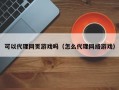 可以代理网页游戏吗（怎么代理网络游戏）